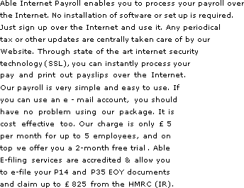 Able Internet Payroll enables you to process your payroll over the Internet. No installation of software or set up is required. Just sign up over the Internet and use it. Any periodical tax or other updates are centrally taken care of by our Website. Through state of the art internet security technology (SSL), you can instantly process your pay and print out payslips over the Internet. Our payroll is very simple & easy to use. If you can use an e-mail account, you should have no problem using our package. It is cost effective too. Our charge is only 5 per month for up to 5 employees, and on top we offer you a 2-month free trial.